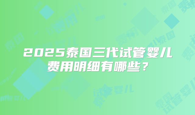2025泰国三代试管婴儿费用明细有哪些?