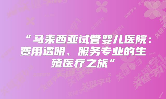 “马来西亚试管婴儿医院：费用透明、服务专业的生殖医疗之旅”