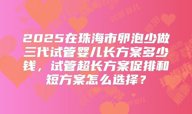 2025在珠海市卵泡少做三代试管婴儿长方案多少钱,试管超长方案促排和短方案怎么选择?