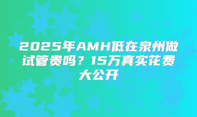 2025年AMH低在泉州做试管贵吗？15万真实花费大公开