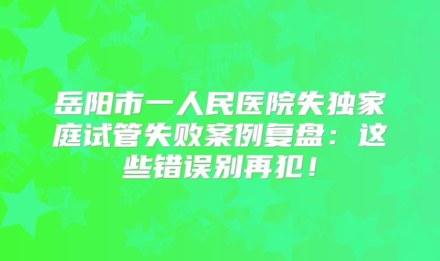 岳阳市一人民医院失独家庭试管失败案例复盘：这些错误别再犯！