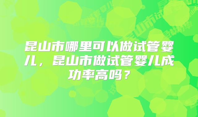 昆山市哪里可以做试管婴儿,昆山市做试管婴儿成功率高吗?