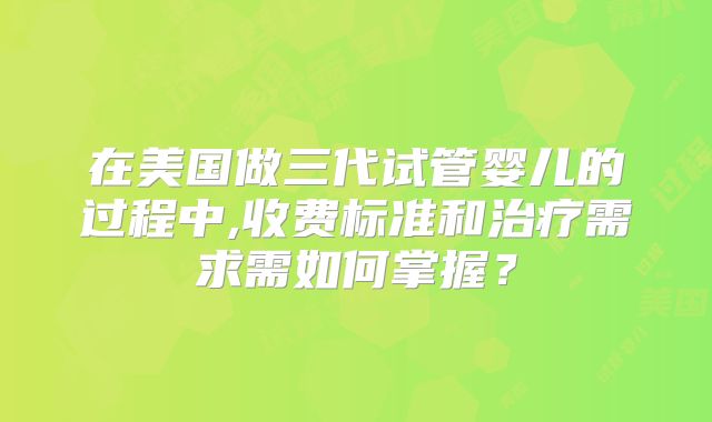 在美国做三代试管婴儿的过程中,收费标准和治疗需求需如何掌握?