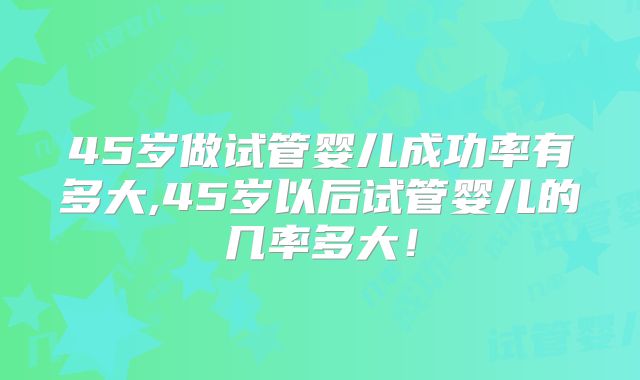 45岁做试管婴儿成功率有多大,45岁以后试管婴儿的几率多大！