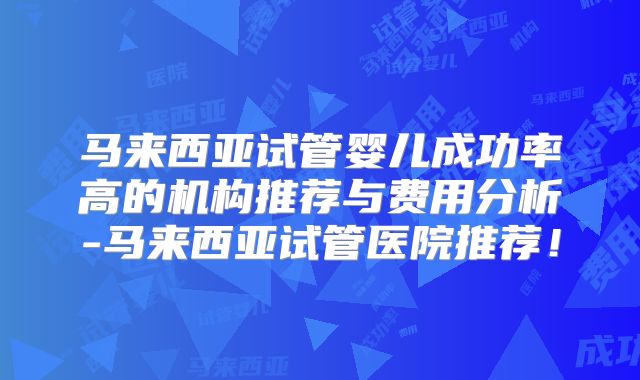 马来西亚试管婴儿成功率高的机构推荐与费用分析-马来西亚试管医院推荐！