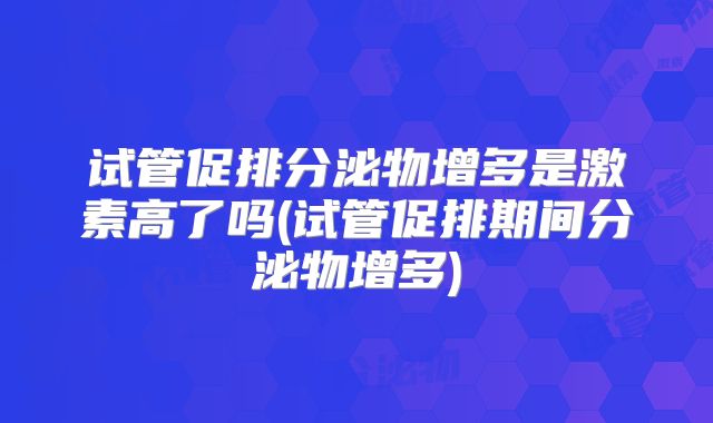 试管促排分泌物增多是激素高了吗(试管促排期间分泌物增多)