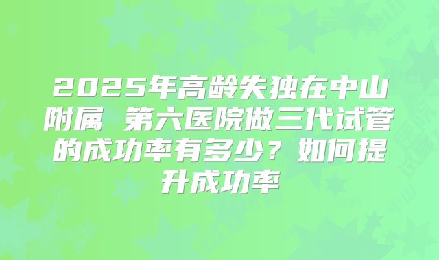 2025年高龄失独在中山附属 第六医院做三代试管的成功率有多少？如何提升成功率