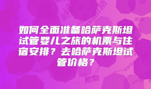 如何全面准备哈萨克斯坦试管婴儿之旅的机票与住宿安排？去哈萨克斯坦试管价格？
