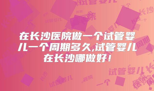 在长沙医院做一个试管婴儿一个周期多久,试管婴儿在长沙哪做好！