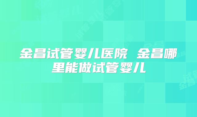 金昌试管婴儿医院 金昌哪里能做试管婴儿
