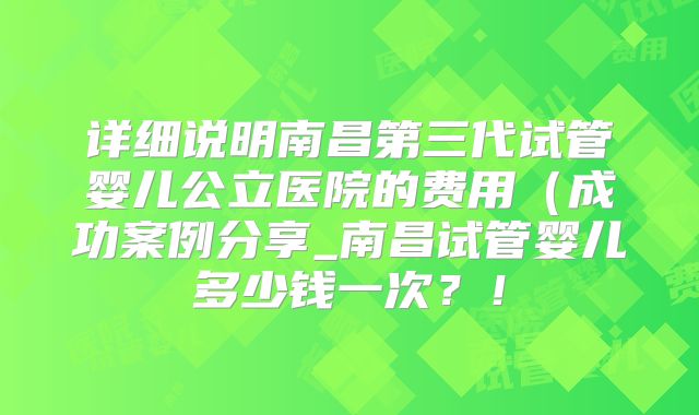 详细说明南昌第三代试管婴儿公立医院的费用（成功案例分享_南昌试管婴儿多少钱一次？！
