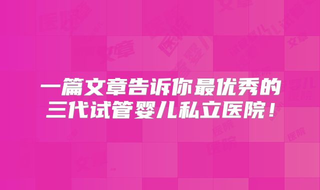 一篇文章告诉你最优秀的三代试管婴儿私立医院！
