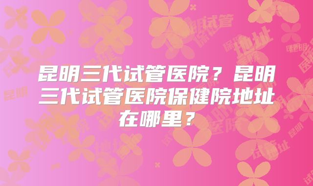 昆明三代试管医院?昆明三代试管医院保健院地址在哪里?