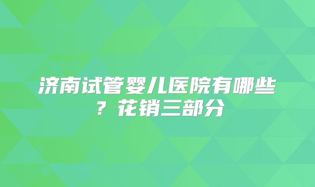 济南试管婴儿医院有哪些？花销三部分