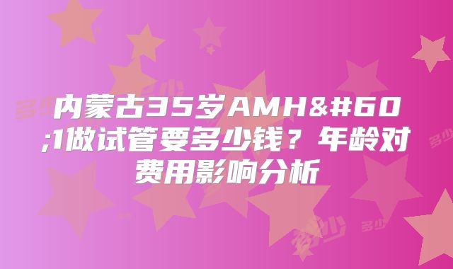 内蒙古35岁AMH<1做试管要多少钱？年龄对费用影响分析
