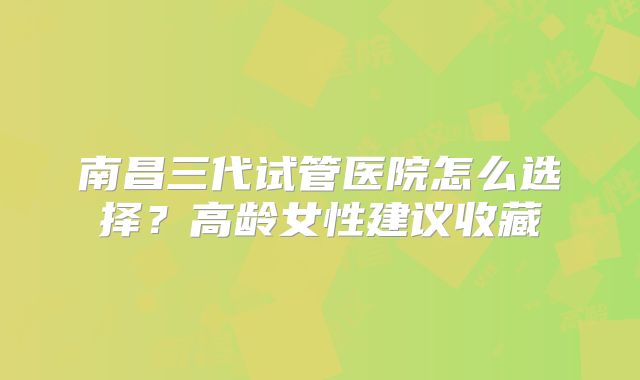 南昌三代试管医院怎么选择？高龄女性建议收藏