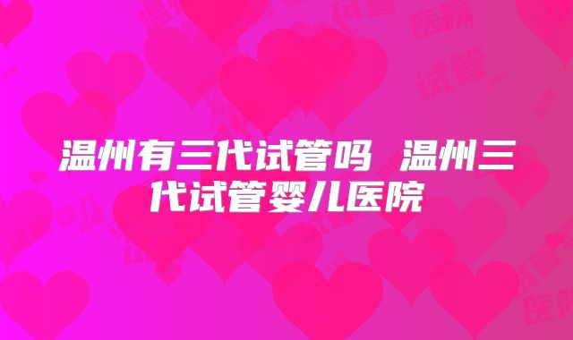 温州有三代试管吗 温州三代试管婴儿医院
