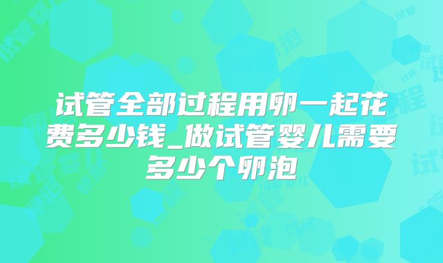 试管全部过程用卵一起花费多少钱_做试管婴儿需要多少个卵泡