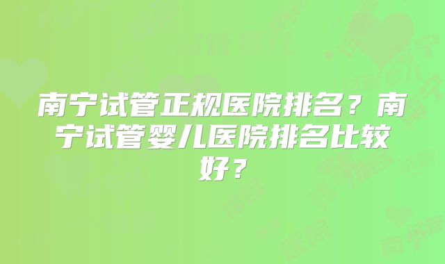 南宁试管正规医院排名？南宁试管婴儿医院排名比较好？