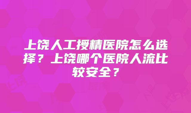 上饶人工授精医院怎么选择?上饶哪个医院人流比较安全?
