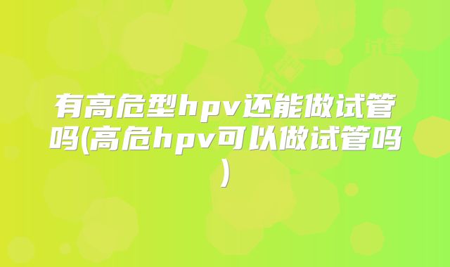 有高危型hpv还能做试管吗(高危hpv可以做试管吗)