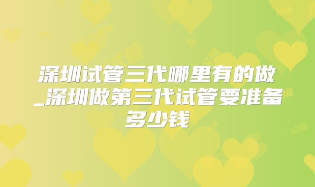 深圳试管三代哪里有的做_深圳做第三代试管要准备多少钱