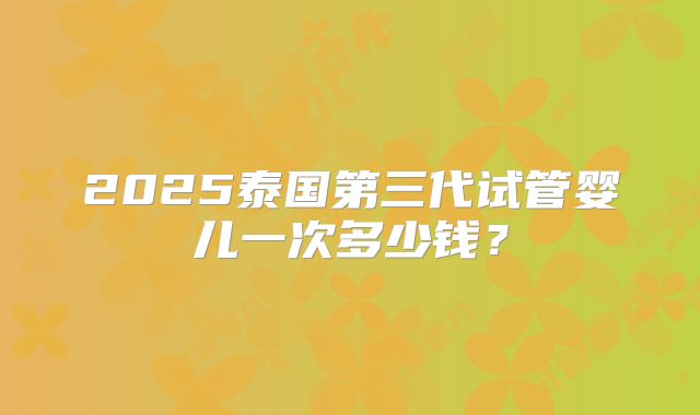 2025泰国第三代试管婴儿一次多少钱?
