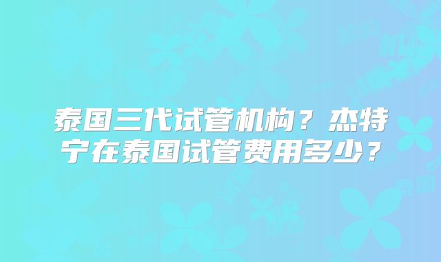 泰国三代试管机构？杰特宁在泰国试管费用多少？