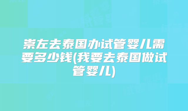 崇左去泰国办试管婴儿需要多少钱(我要去泰国做试管婴儿)