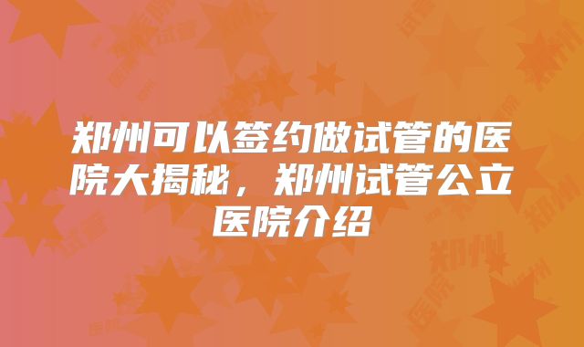郑州可以签约做试管的医院大揭秘，郑州试管公立医院介绍
