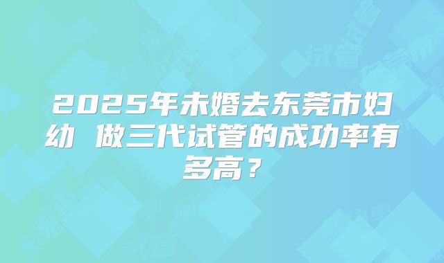 2025年未婚去东莞市妇幼 做三代试管的成功率有多高?