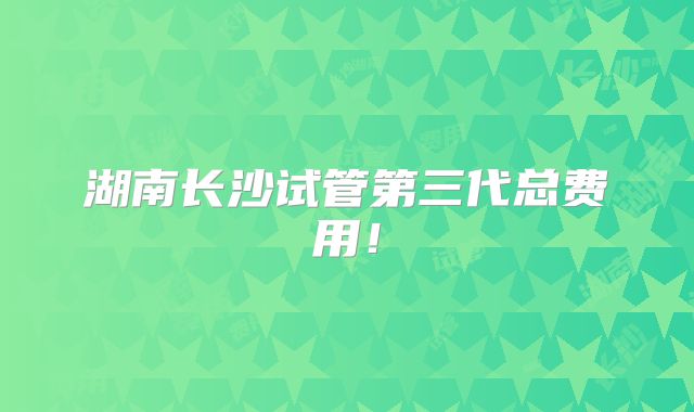 湖南长沙试管第三代总费用！