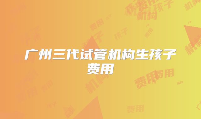 广州三代试管机构生孩子费用