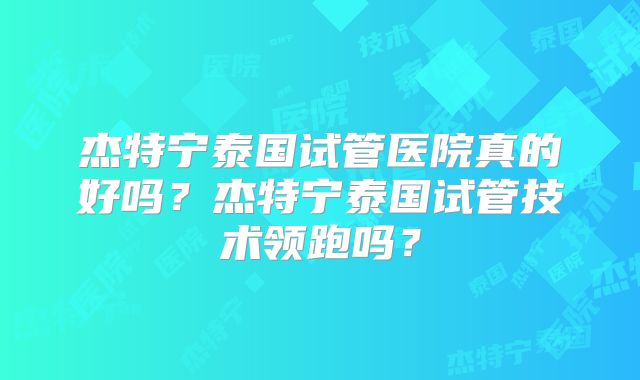 杰特宁泰国试管医院真的好吗？杰特宁泰国试管技术领跑吗？