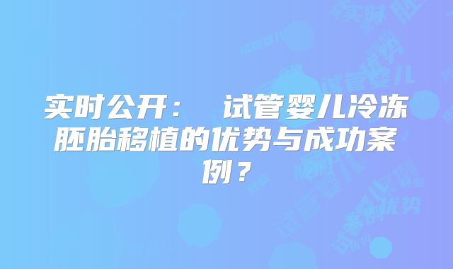 实时公开： 试管婴儿冷冻胚胎移植的优势与成功案例？