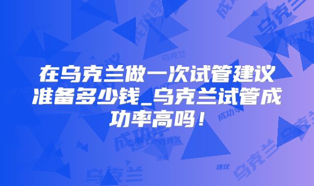 在乌克兰做一次试管建议准备多少钱_乌克兰试管成功率高吗!