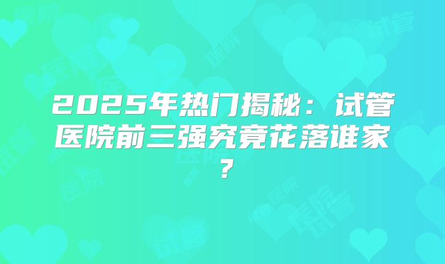 2025年热门揭秘：试管医院前三强究竟花落谁家？