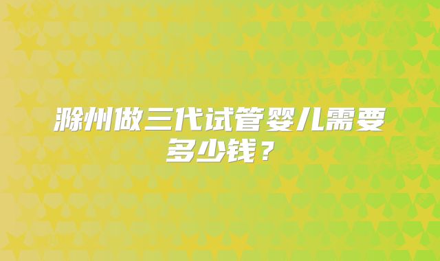 滁州做三代试管婴儿需要多少钱?