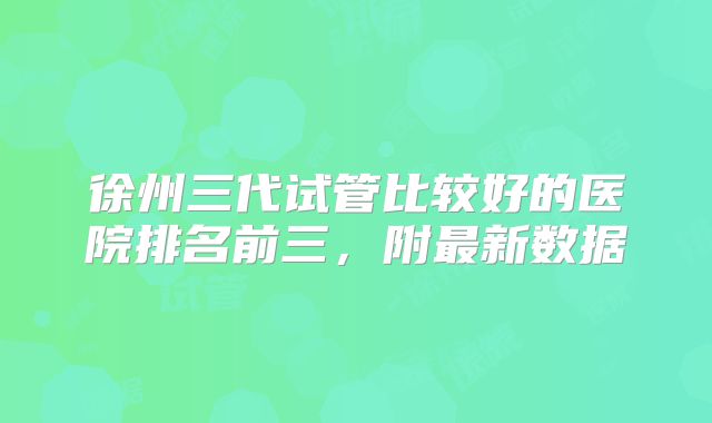 徐州三代试管比较好的医院排名前三，附最新数据