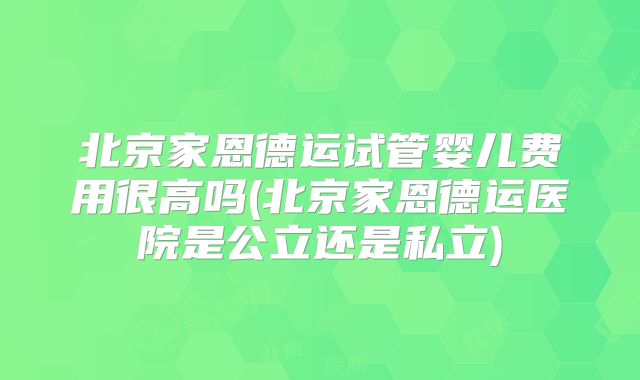 北京家恩德运试管婴儿费用很高吗(北京家恩德运医院是公立还是私立)