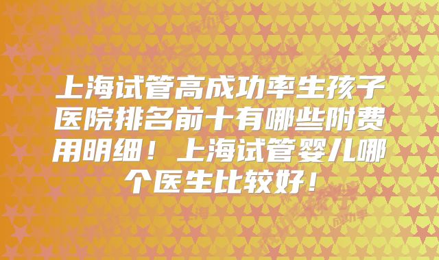 上海试管高成功率生孩子医院排名前十有哪些附费用明细！上海试管婴儿哪个医生比较好！