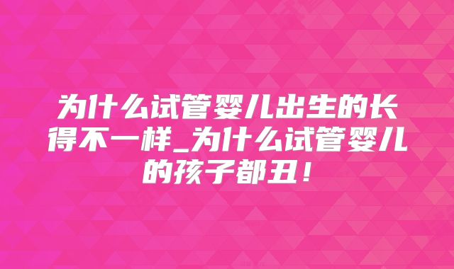 为什么试管婴儿出生的长得不一样_为什么试管婴儿的孩子都丑！