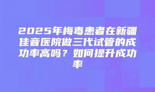 2025年梅毒患者在新疆佳音医院做三代试管的成功率高吗?如何提升成功率