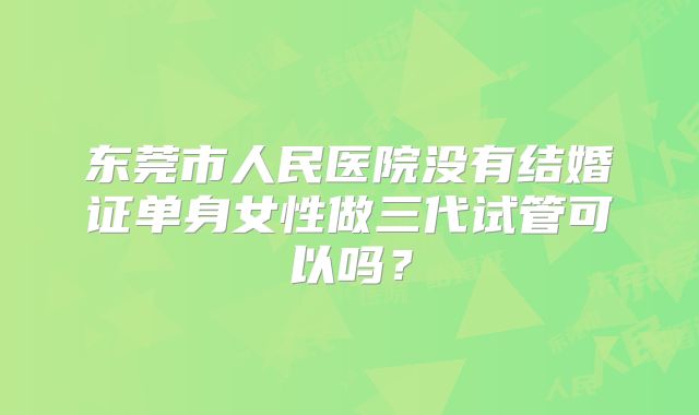 东莞市人民医院没有结婚证单身女性做三代试管可以吗？