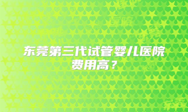 东莞第三代试管婴儿医院费用高?