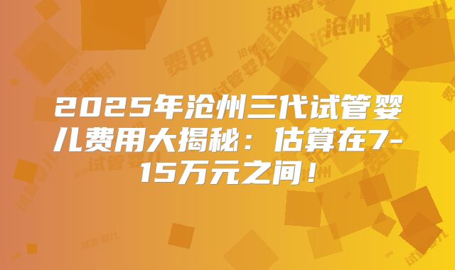2025年沧州三代试管婴儿费用大揭秘：估算在7-15万元之间！