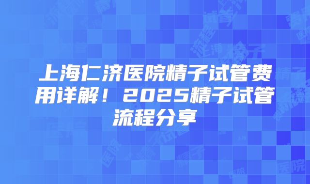上海仁济医院精子试管费用详解！2025精子试管流程分享