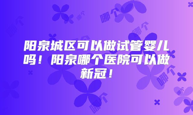 阳泉城区可以做试管婴儿吗！阳泉哪个医院可以做新冠！