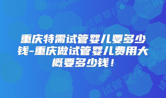 重庆特需试管婴儿要多少钱-重庆做试管婴儿费用大概要多少钱！