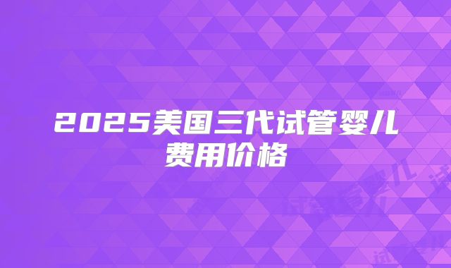 2025美国三代试管婴儿费用价格